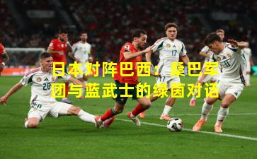 日本对阵巴西：桑巴军团与蓝武士的绿茵对话
