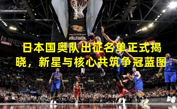 日本国奥队出征名单正式揭晓，新星与核心共筑争冠蓝图