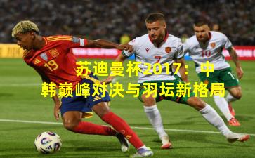 苏迪曼杯2017：中韩巅峰对决与羽坛新格局