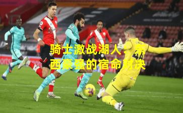 骑士激战湖人：东西豪强的宿命对决